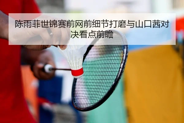 陈雨菲世锦赛前网前细节打磨与山口茜对决看点前瞻