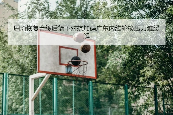 周琦恢复合练后篮下对抗加码广东内线轮换压力难缓解
