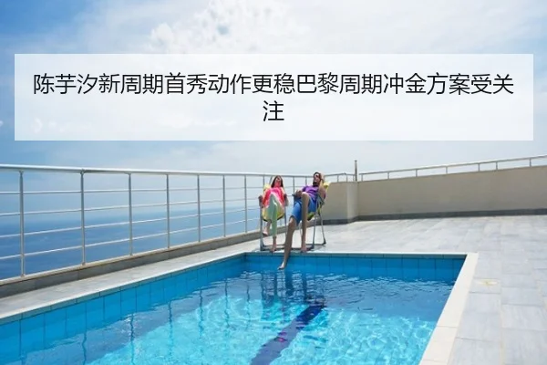 陈芋汐新周期首秀动作更稳巴黎周期冲金方案受关注